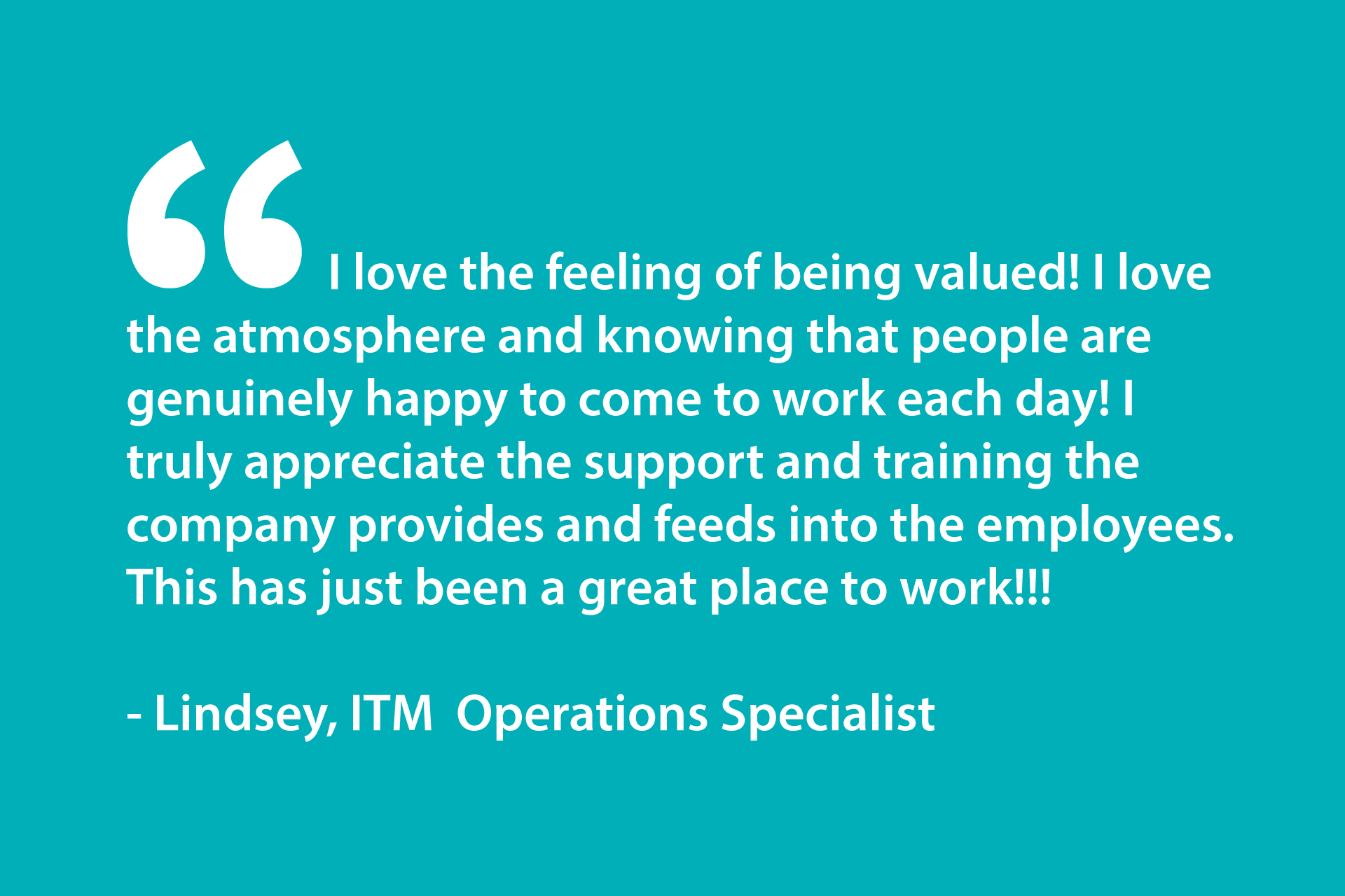 I love the feeling of being valued! I love the atmosphere and knowing that people are genuinely happy to come to work each day! I truly appreciate the support and training the company provides and feeds into the employees. This has just been a great place to work!!! - Lindsey, ITM Operations Specialist
