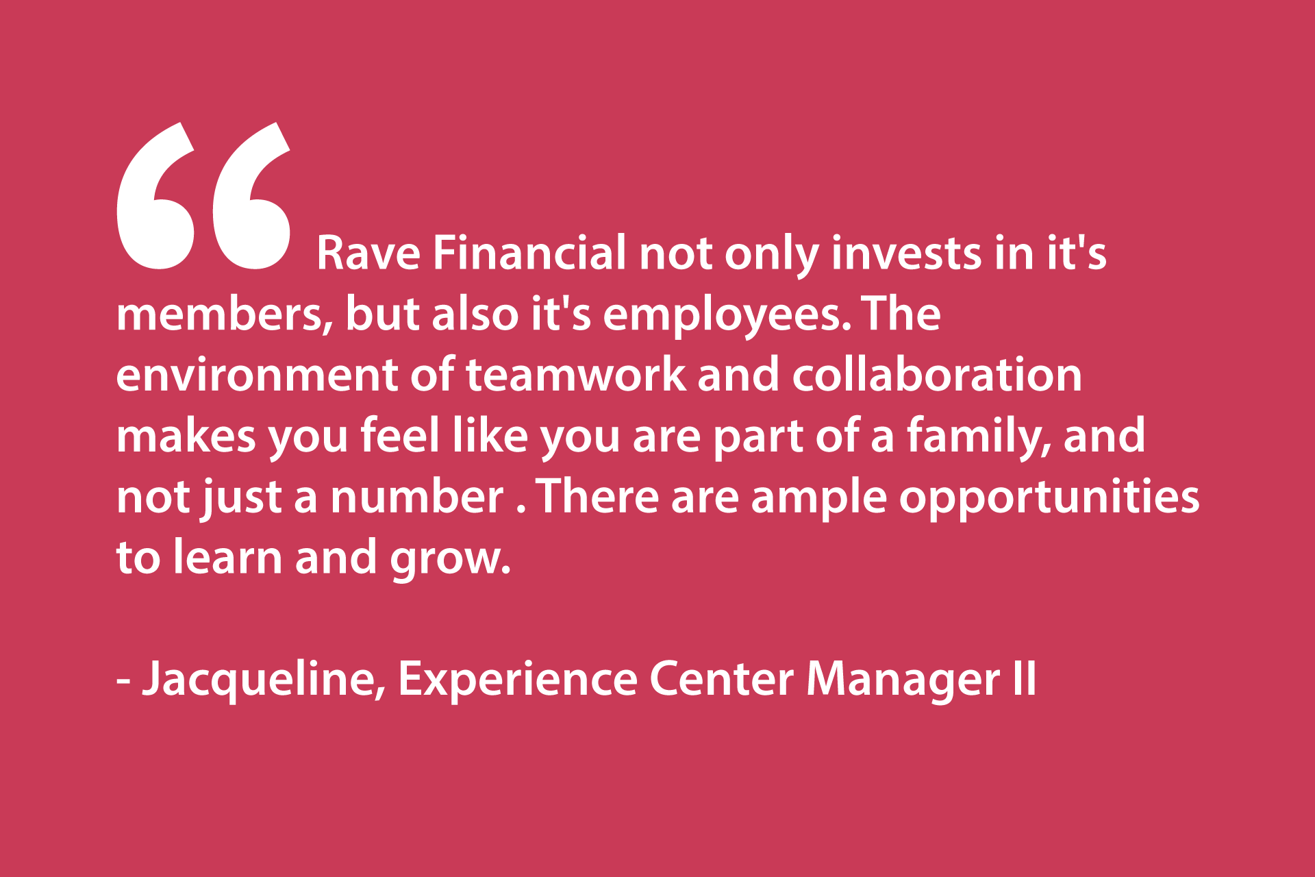 Rave Financial not only invests in it's members, but also it's employees. The environment of teamwork and collaboration makes you feel like you are part of a family, and not just a number . There are ample opportunities to learn and grow. - Jacqueline, Experience Center Manager II