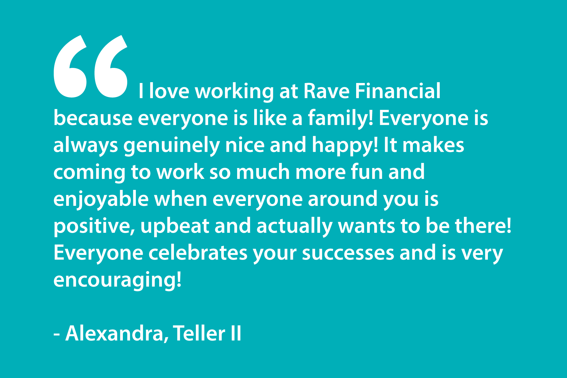 I love working at Rave Financial because everyone is like a family! Everyone is always genuinely nice and happy! It makes coming to work so much more fun and enjoyable when everyone around you is positive, upbeat and actually wants to be there! Everyone celebrates your successes and is very encouraging! - Alexandra, Teller II