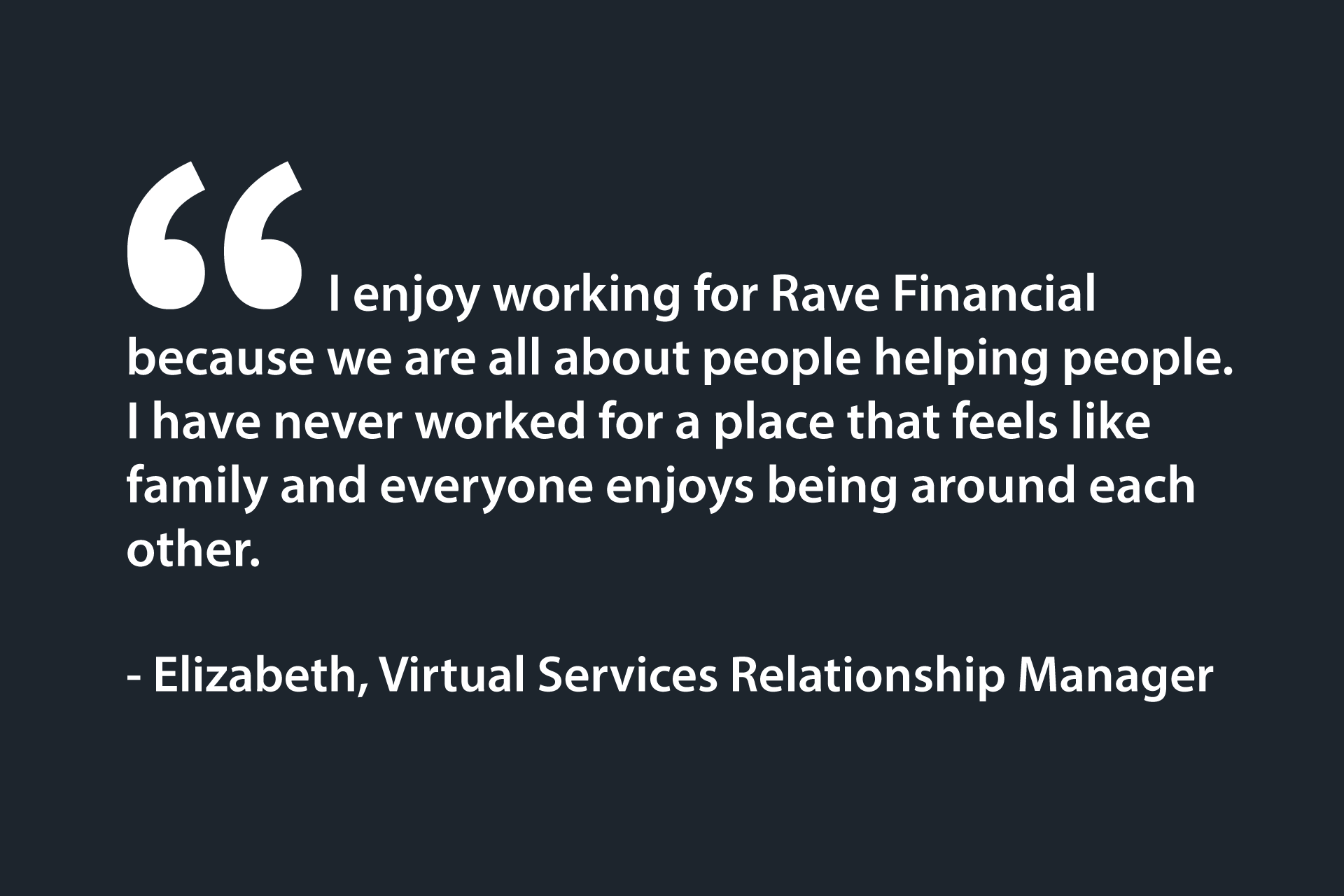 I enjoy working for Rave Financial because we are all about people helping people. I have never worked for a place that feels like family and everyone enjoys being around each other. - Elizabeth, Virtual Services Relationship Manager
