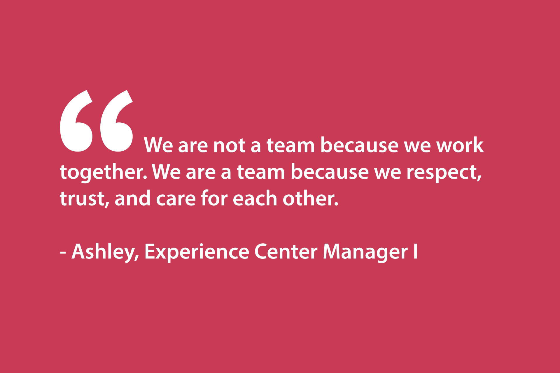 We are not a team because we work together. We are a team because we respect, trust, and care for each other. - Ashley, Experience Center Manager I