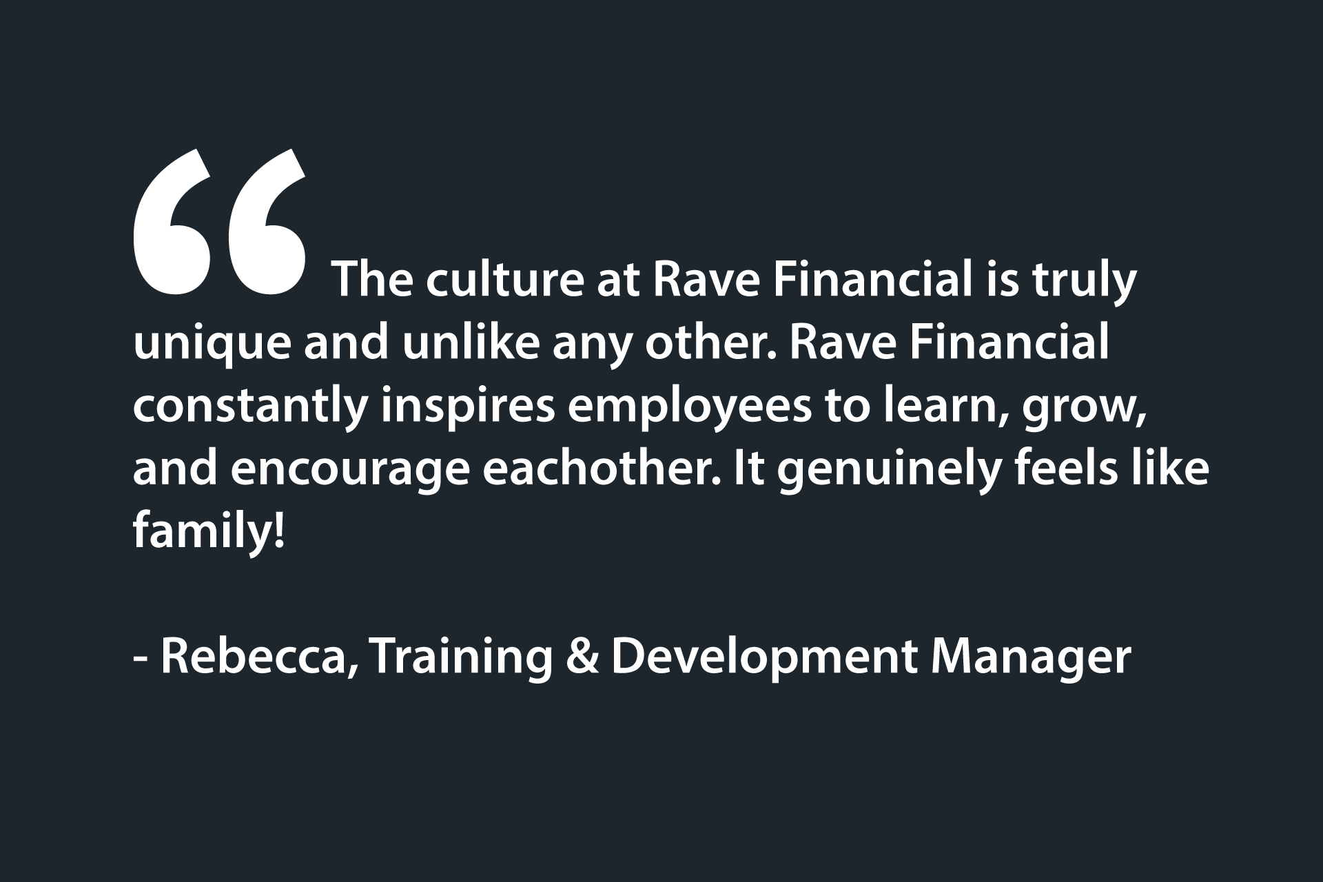 The culture at Rave Financial is truly unique and unlike any other. Rave Financial constantly inspires employees to learn, grow, and encourage eachother. It genuinely feels like family! - Rebecca, Training & Development Manager