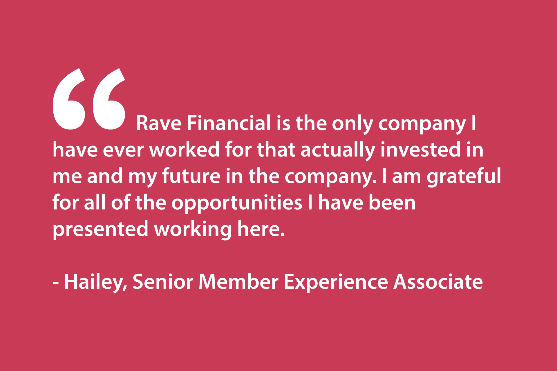 Rave Financial is the only company I have ever worked for that actually invested in me and my future in the company. I am grateful for all of the opportunities I have been presented working here. - Hailey, Senior Member Experience Associate