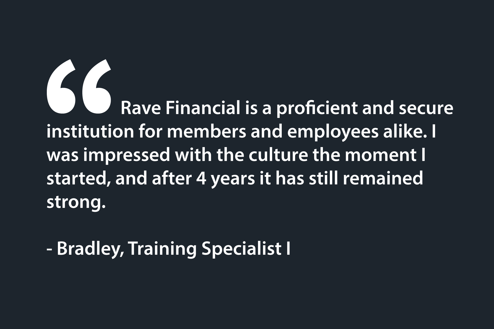 Rave Financial is a proficient and secure institution for members and employees alike. I was impressed with the culture the moment I started, and after 4 years it has still remained strong. - Bradley, Training Specialist I