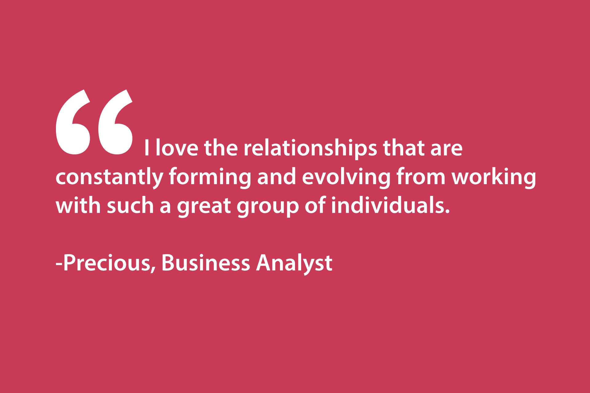 I love the relationships that are constantly forming and evolving from working with such a great group of individuals. -Precious, Business Analyst