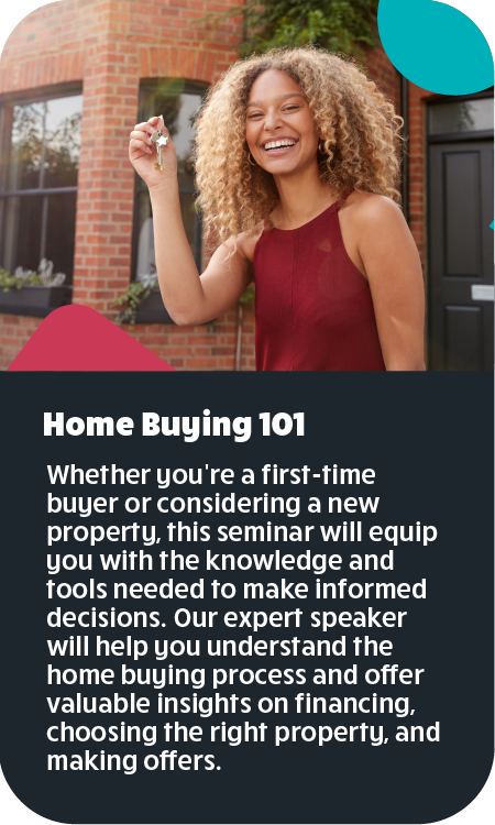 Home Buying 101 Whether you're a first-time buyer or considering a new property, this seminar will equip you with the knowledge and tools needed to make informed decisions. Our expert speaker will help you understand the home buying process and offer valuable insights on financing, choosing the right property, and making offers and negotiating.