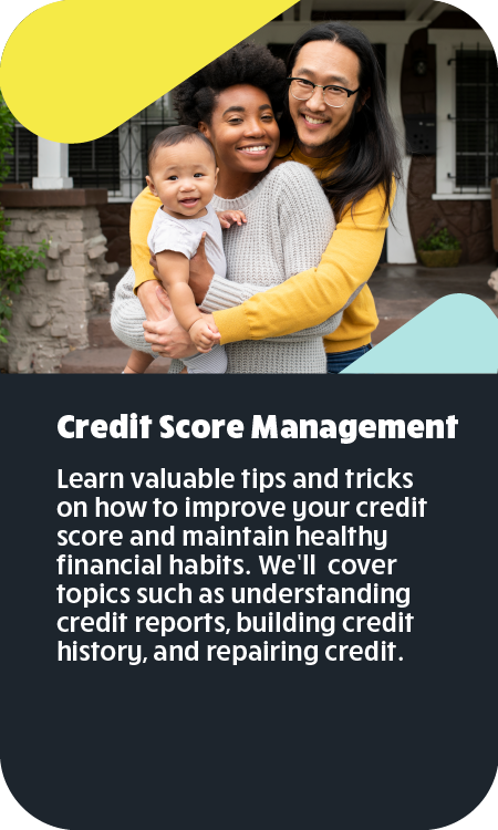 Credit Score Management Learn valuable tips and tricks on how to improve your credit score and maintain healthy financial habits. We’ll cover topics such as understanding credit reports, building credit history, and repairing credit.