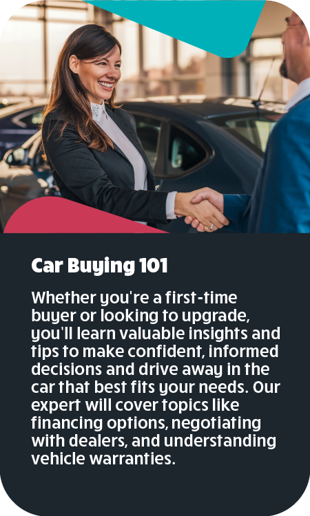 Car Buying 101 Whether you're a first-time buyer or looking to upgrade, you’ll learn valuable insights and tips to make confident, informed decisions and drive away in the car that best fits your needs. Our expert will cover topics like financing options, negotiating with dealers, and understanding vehicle warranties