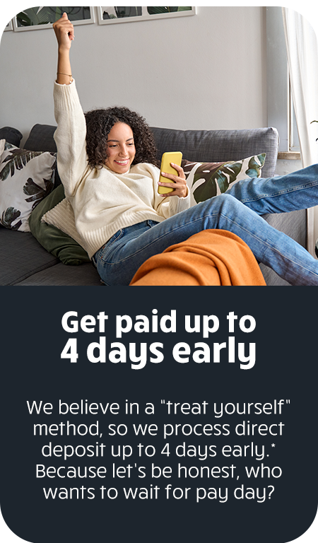 Get paid up to 4 days early. We believe in a "treat yourself" method, so we process direct deposit up to 4 days early. Because let's be honest, who wants to wait for pay day?