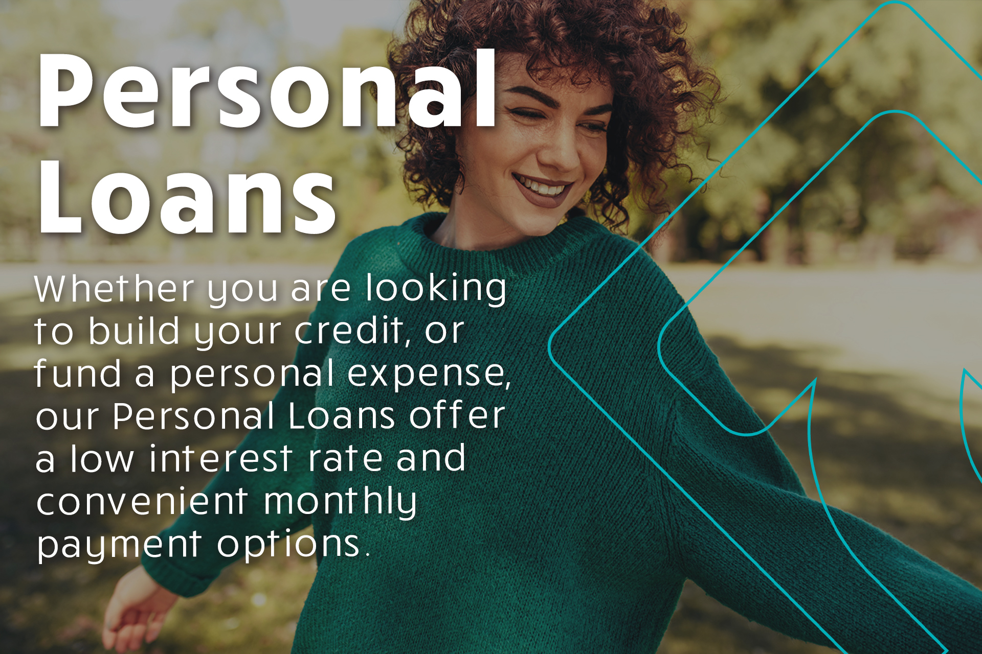 Whether you are looking to build your credit, or fund a personal expense, our Personal Loans offer a low interest rate and convenient monthly payment options.